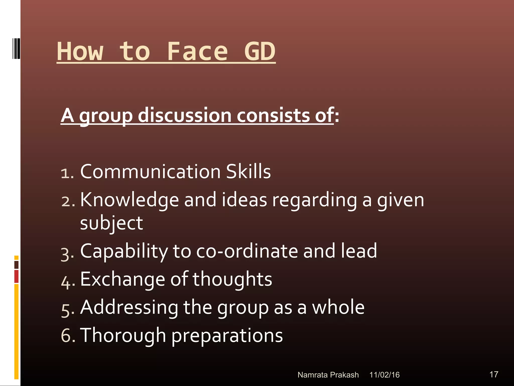 How to Face GD
A group discussion consists of:
1. Communication Skills
2. Knowledge and ideas regarding a given
subject
3. Capability to co-ordinate and lead
4. Exchange of thoughts
5. Addressing the group as a whole
6. Thorough preparations
11/02/16 17Namrata Prakash
 