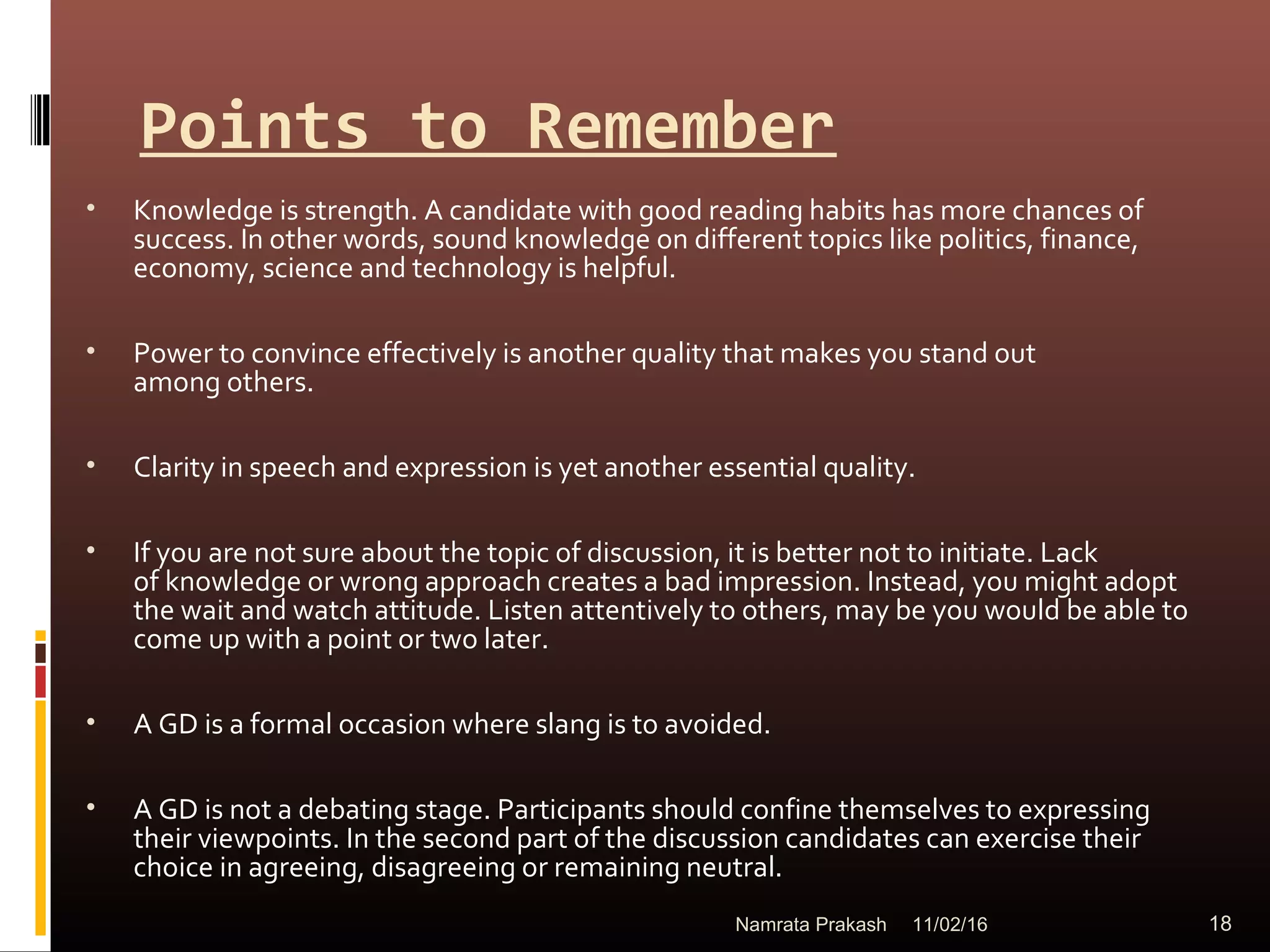 Points to Remember
• Knowledge is strength. A candidate with good reading habits has more chances of
success. In other words, sound knowledge on different topics like politics, finance,
economy, science and technology is helpful.
• Power to convince effectively is another quality that makes you stand out
among others.
• Clarity in speech and expression is yet another essential quality.
• If you are not sure about the topic of discussion, it is better not to initiate. Lack
of knowledge or wrong approach creates a bad impression. Instead, you might adopt
the wait and watch attitude. Listen attentively to others, may be you would be able to
come up with a point or two later.
• A GD is a formal occasion where slang is to avoided.
• A GD is not a debating stage. Participants should confine themselves to expressing
their viewpoints. In the second part of the discussion candidates can exercise their
choice in agreeing, disagreeing or remaining neutral.
11/02/16 18Namrata Prakash
 