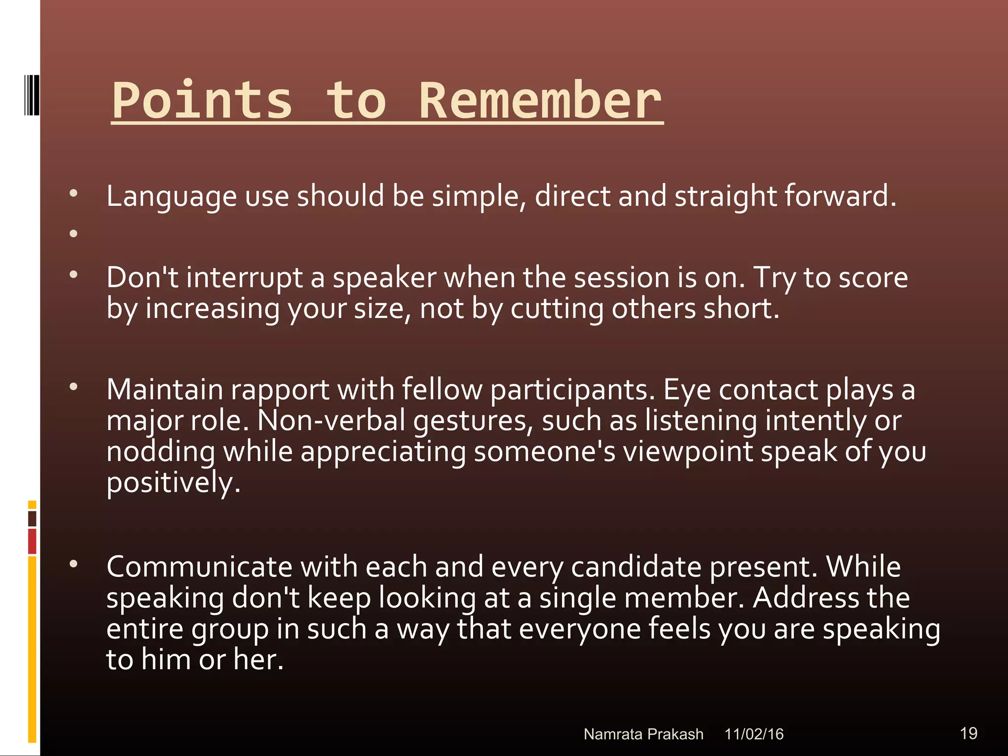 Points to Remember
• Language use should be simple, direct and straight forward.
•
• Don't interrupt a speaker when the session is on. Try to score
by increasing your size, not by cutting others short.
• Maintain rapport with fellow participants. Eye contact plays a
major role. Non-verbal gestures, such as listening intently or
nodding while appreciating someone's viewpoint speak of you
positively.
• Communicate with each and every candidate present. While
speaking don't keep looking at a single member. Address the
entire group in such a way that everyone feels you are speaking
to him or her.
11/02/16 19Namrata Prakash
 