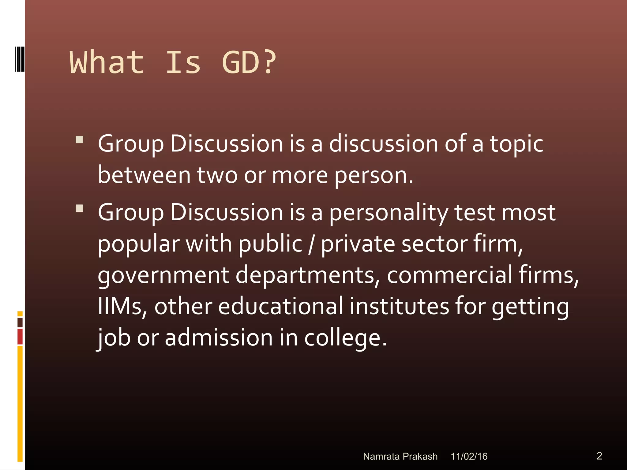 What Is GD?
 Group Discussion is a discussion of a topic
between two or more person.
 Group Discussion is a personality test most
popular with public / private sector firm,
government departments, commercial firms,
IIMs, other educational institutes for getting
job or admission in college.
11/02/16 2Namrata Prakash
 