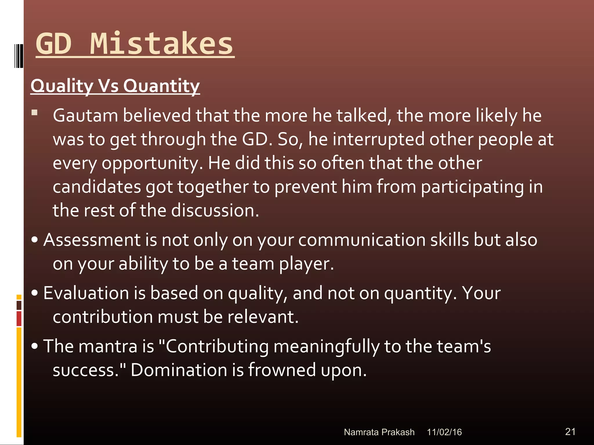 GD Mistakes
Quality Vs Quantity
 Gautam believed that the more he talked, the more likely he
was to get through the GD. So, he interrupted other people at
every opportunity. He did this so often that the other
candidates got together to prevent him from participating in
the rest of the discussion.
• Assessment is not only on your communication skills but also
on your ability to be a team player.
• Evaluation is based on quality, and not on quantity. Your
contribution must be relevant.
• The mantra is "Contributing meaningfully to the team's
success." Domination is frowned upon.
11/02/16 21Namrata Prakash
 