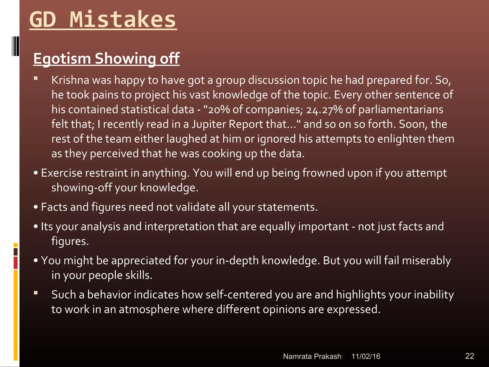 GD Mistakes
Egotism Showing off
 Krishna was happy to have got a group discussion topic he had prepared for. So,
he took pains to project his vast knowledge of the topic. Every other sentence of
his contained statistical data - "20% of companies; 24.27% of parliamentarians
felt that; I recently read in a Jupiter Report that..." and so on so forth. Soon, the
rest of the team either laughed at him or ignored his attempts to enlighten them
as they perceived that he was cooking up the data.
• Exercise restraint in anything. You will end up being frowned upon if you attempt
showing-off your knowledge.
• Facts and figures need not validate all your statements.
• Its your analysis and interpretation that are equally important - not just facts and
figures.
• You might be appreciated for your in-depth knowledge. But you will fail miserably
in your people skills.
 Such a behavior indicates how self-centered you are and highlights your inability
to work in an atmosphere where different opinions are expressed.
11/02/16 22Namrata Prakash
 