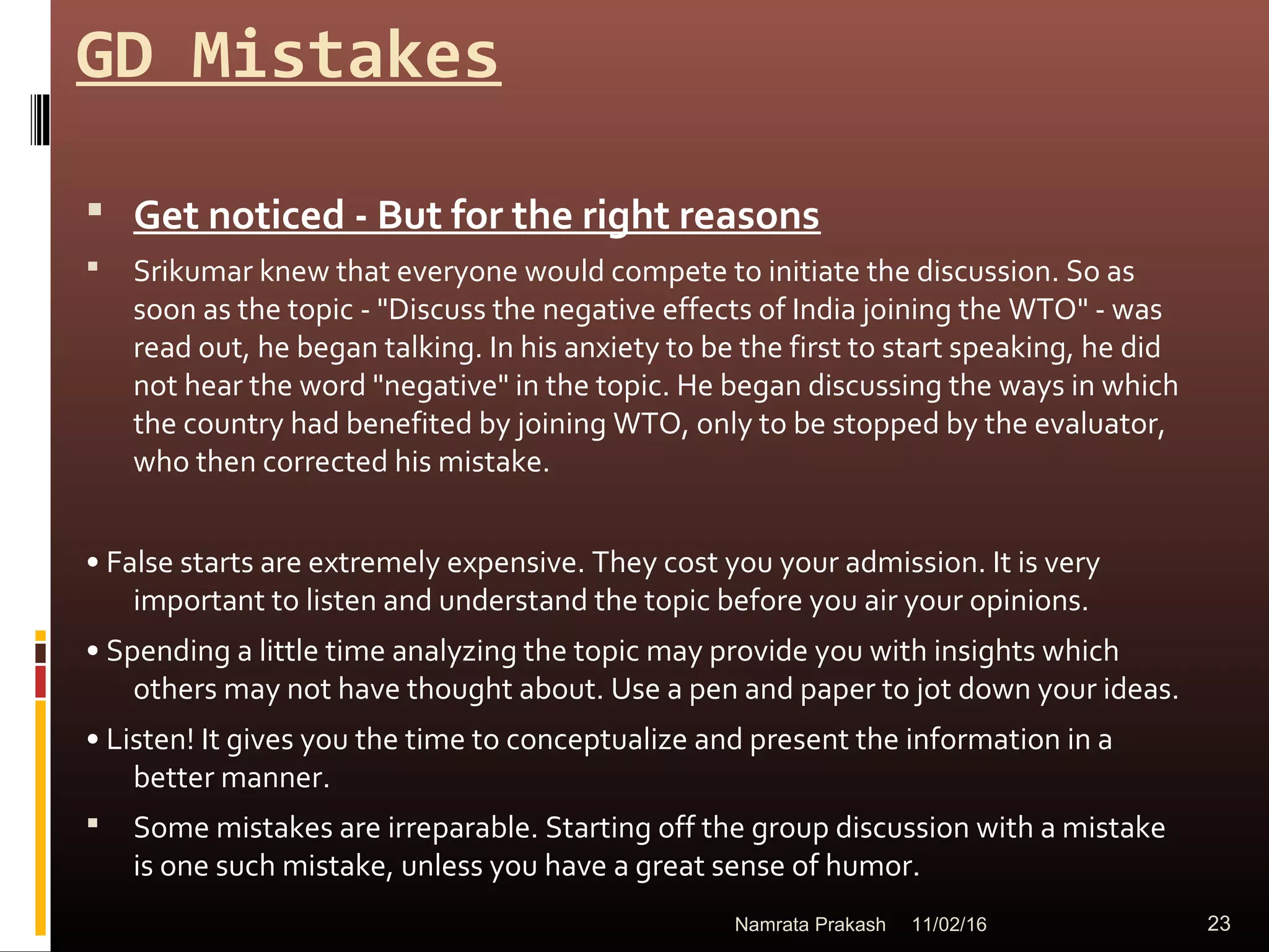 GD Mistakes
 Get noticed - But for the right reasons
 Srikumar knew that everyone would compete to initiate the discussion. So as
soon as the topic - "Discuss the negative effects of India joining the WTO" - was
read out, he began talking. In his anxiety to be the first to start speaking, he did
not hear the word "negative" in the topic. He began discussing the ways in which
the country had benefited by joining WTO, only to be stopped by the evaluator,
who then corrected his mistake.
• False starts are extremely expensive. They cost you your admission. It is very
important to listen and understand the topic before you air your opinions.
• Spending a little time analyzing the topic may provide you with insights which
others may not have thought about. Use a pen and paper to jot down your ideas.
• Listen! It gives you the time to conceptualize and present the information in a
better manner.
 Some mistakes are irreparable. Starting off the group discussion with a mistake
is one such mistake, unless you have a great sense of humor.
11/02/16 23Namrata Prakash
 