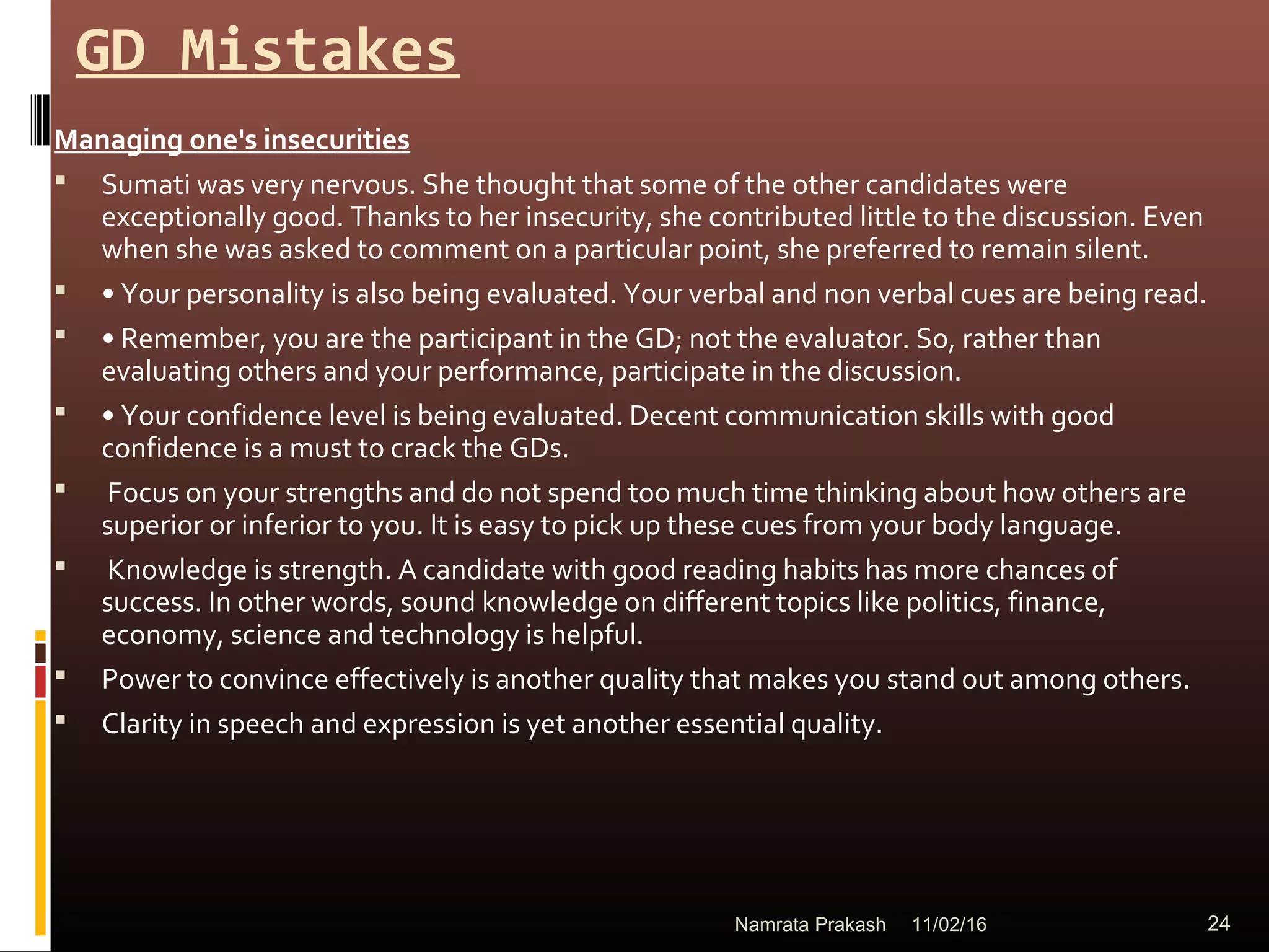 GD Mistakes
Managing one's insecurities
 Sumati was very nervous. She thought that some of the other candidates were
exceptionally good. Thanks to her insecurity, she contributed little to the discussion. Even
when she was asked to comment on a particular point, she preferred to remain silent.
 • Your personality is also being evaluated. Your verbal and non verbal cues are being read.
 • Remember, you are the participant in the GD; not the evaluator. So, rather than
evaluating others and your performance, participate in the discussion.
 • Your confidence level is being evaluated. Decent communication skills with good
confidence is a must to crack the GDs.
 Focus on your strengths and do not spend too much time thinking about how others are
superior or inferior to you. It is easy to pick up these cues from your body language.
 Knowledge is strength. A candidate with good reading habits has more chances of
success. In other words, sound knowledge on different topics like politics, finance,
economy, science and technology is helpful.
 Power to convince effectively is another quality that makes you stand out among others.
 Clarity in speech and expression is yet another essential quality.
11/02/16 24Namrata Prakash
 