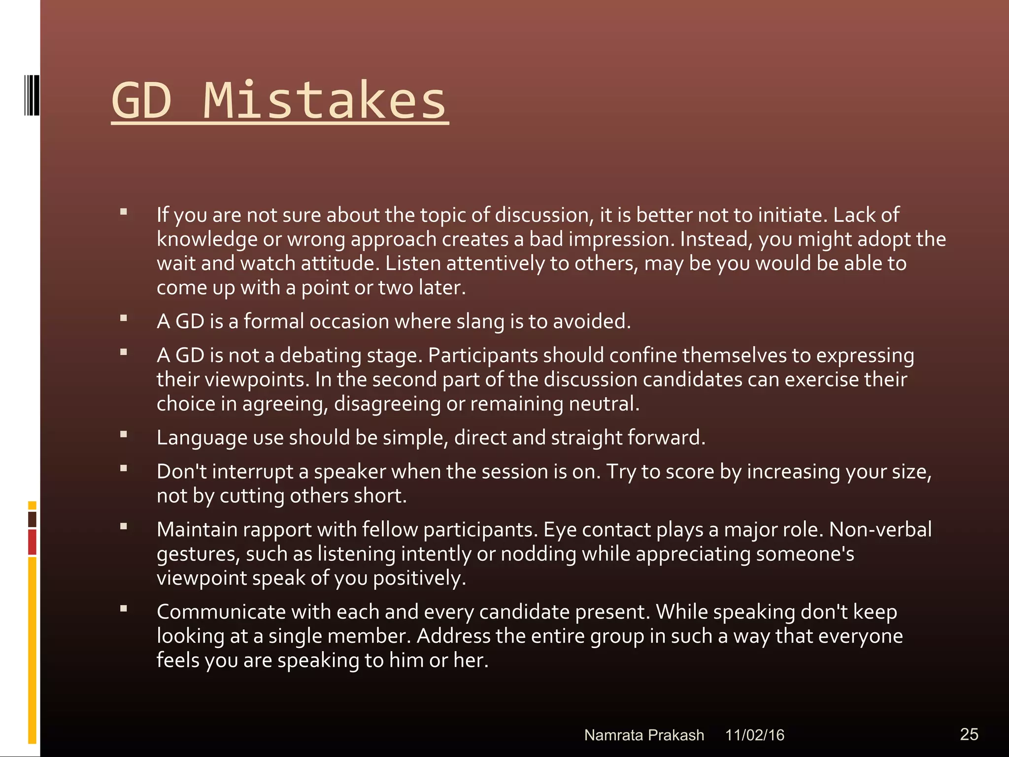 GD Mistakes
 If you are not sure about the topic of discussion, it is better not to initiate. Lack of
knowledge or wrong approach creates a bad impression. Instead, you might adopt the
wait and watch attitude. Listen attentively to others, may be you would be able to
come up with a point or two later.
 A GD is a formal occasion where slang is to avoided.
 A GD is not a debating stage. Participants should confine themselves to expressing
their viewpoints. In the second part of the discussion candidates can exercise their
choice in agreeing, disagreeing or remaining neutral.
 Language use should be simple, direct and straight forward.
 Don't interrupt a speaker when the session is on. Try to score by increasing your size,
not by cutting others short.
 Maintain rapport with fellow participants. Eye contact plays a major role. Non-verbal
gestures, such as listening intently or nodding while appreciating someone's
viewpoint speak of you positively.
 Communicate with each and every candidate present. While speaking don't keep
looking at a single member. Address the entire group in such a way that everyone
feels you are speaking to him or her.
11/02/16 25Namrata Prakash
 
