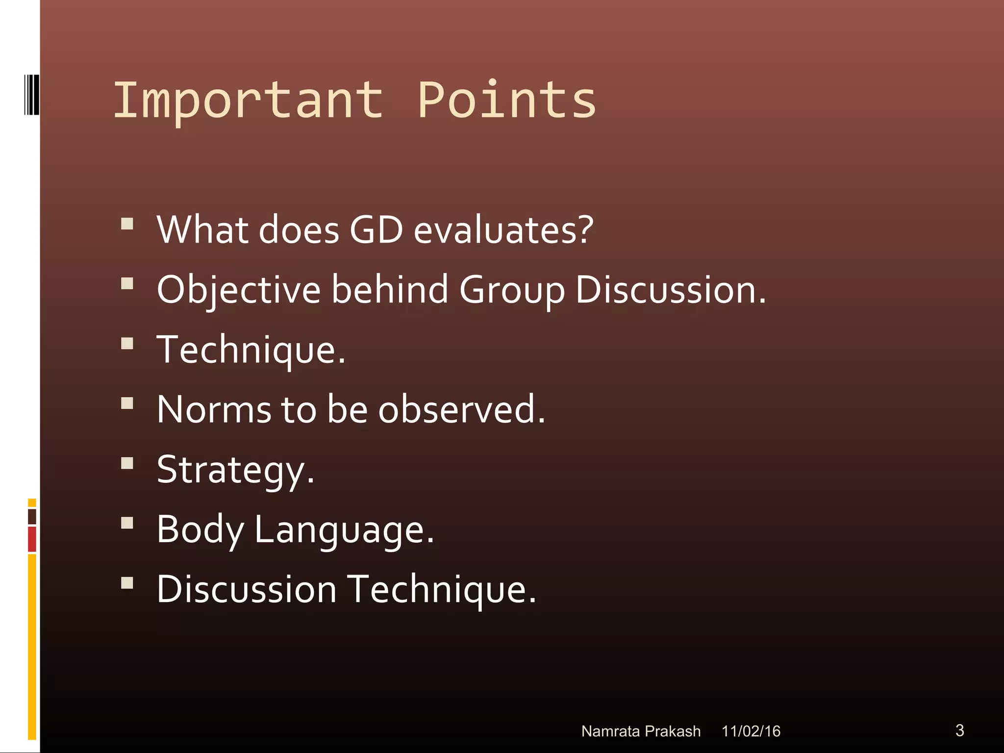 Important Points
 What does GD evaluates?
 Objective behind Group Discussion.
 Technique.
 Norms to be observed.
 Strategy.
 Body Language.
 Discussion Technique.
11/02/16 3Namrata Prakash
 