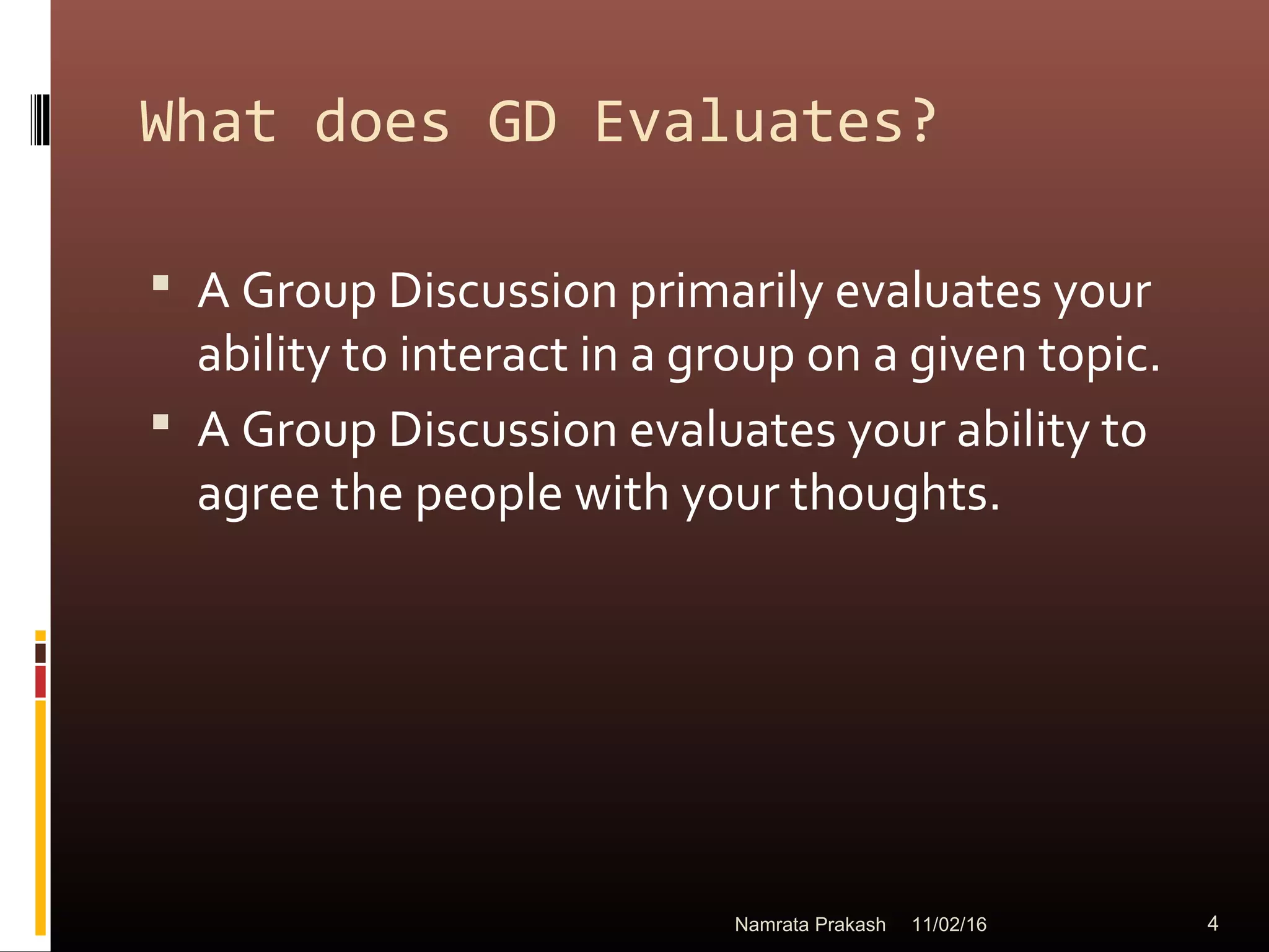 What does GD Evaluates?
 A Group Discussion primarily evaluates your
ability to interact in a group on a given topic.
 A Group Discussion evaluates your ability to
agree the people with your thoughts.
11/02/16 4Namrata Prakash
 