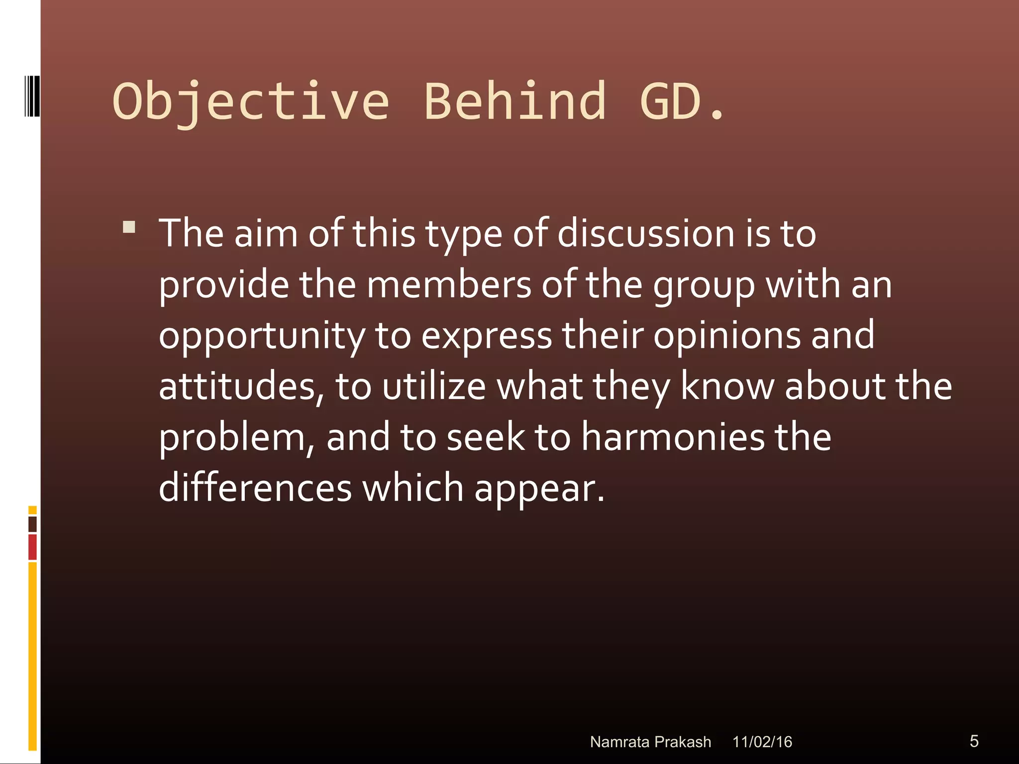 Objective Behind GD.
 The aim of this type of discussion is to
provide the members of the group with an
opportunity to express their opinions and
attitudes, to utilize what they know about the
problem, and to seek to harmonies the
differences which appear.
11/02/16 5Namrata Prakash
 
