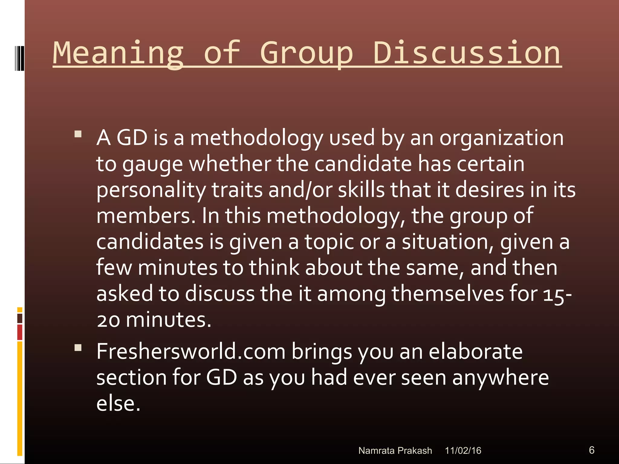 Meaning of Group Discussion
 A GD is a methodology used by an organization
to gauge whether the candidate has certain
personality traits and/or skills that it desires in its
members. In this methodology, the group of
candidates is given a topic or a situation, given a
few minutes to think about the same, and then
asked to discuss the it among themselves for 15-
20 minutes.
 Freshersworld.com brings you an elaborate
section for GD as you had ever seen anywhere
else.
11/02/16 6Namrata Prakash
 