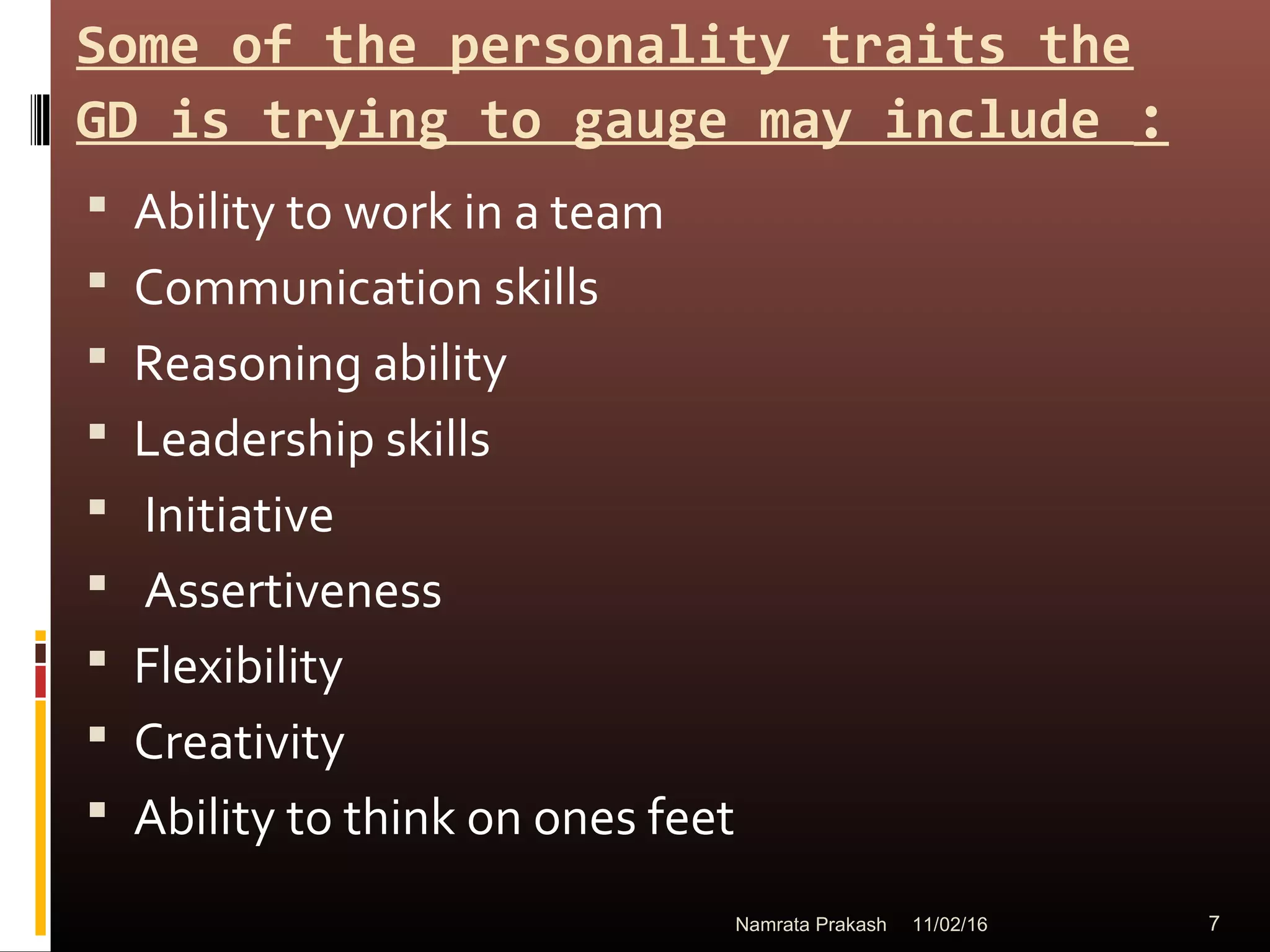 Some of the personality traits the
GD is trying to gauge may include :
 Ability to work in a team
 Communication skills
 Reasoning ability
 Leadership skills
 Initiative
 Assertiveness
 Flexibility
 Creativity
 Ability to think on ones feet
11/02/16 7Namrata Prakash
 