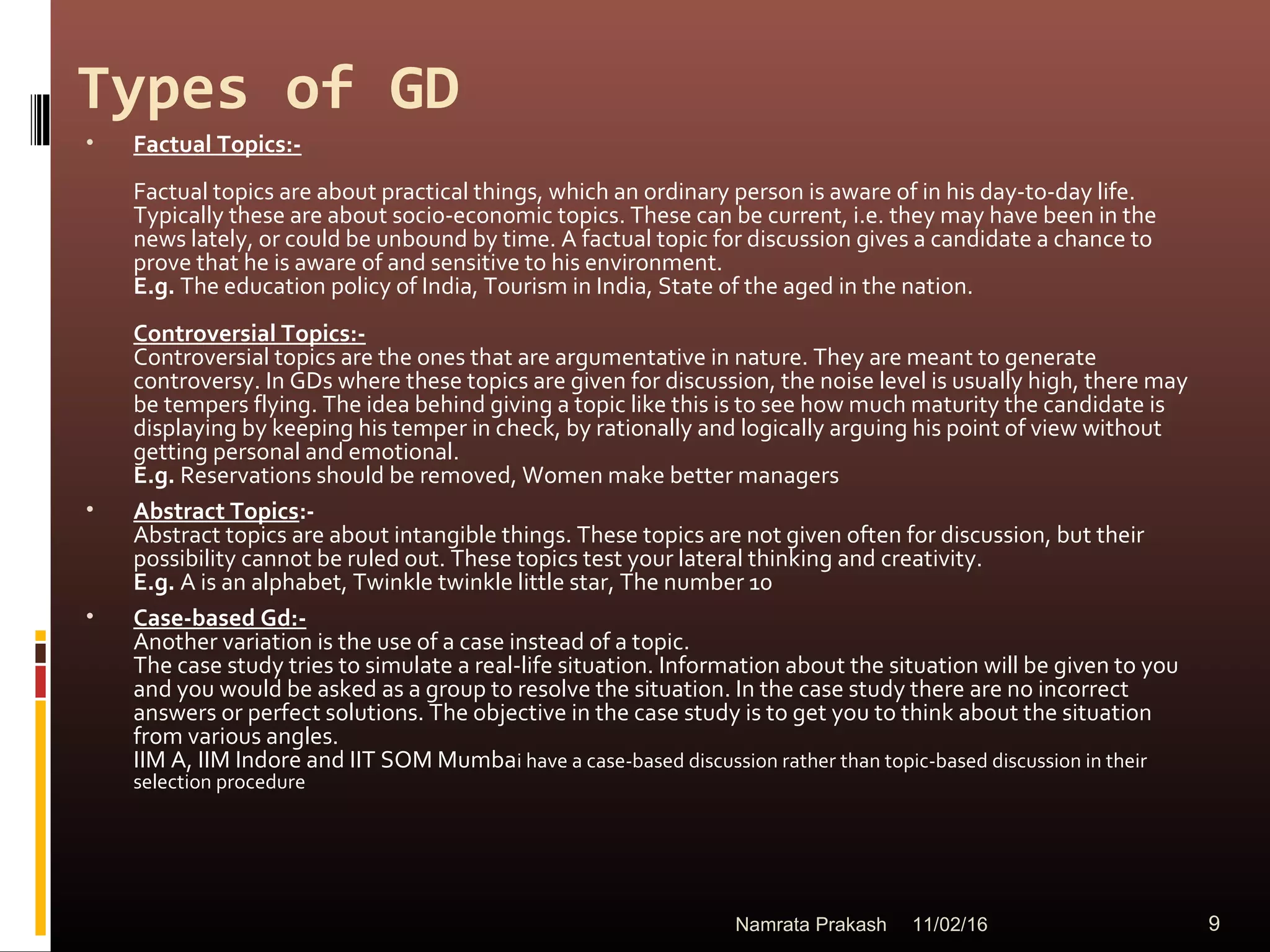 Types of GD
• Factual Topics:-
Factual topics are about practical things, which an ordinary person is aware of in his day-to-day life.
Typically these are about socio-economic topics. These can be current, i.e. they may have been in the
news lately, or could be unbound by time. A factual topic for discussion gives a candidate a chance to
prove that he is aware of and sensitive to his environment.
E.g. The education policy of India, Tourism in India, State of the aged in the nation.
Controversial Topics:-
Controversial topics are the ones that are argumentative in nature. They are meant to generate
controversy. In GDs where these topics are given for discussion, the noise level is usually high, there may
be tempers flying. The idea behind giving a topic like this is to see how much maturity the candidate is
displaying by keeping his temper in check, by rationally and logically arguing his point of view without
getting personal and emotional.
E.g. Reservations should be removed, Women make better managers
• Abstract Topics:-
Abstract topics are about intangible things. These topics are not given often for discussion, but their
possibility cannot be ruled out. These topics test your lateral thinking and creativity.
E.g. A is an alphabet, Twinkle twinkle little star, The number 10
• Case-based Gd:-
Another variation is the use of a case instead of a topic.
The case study tries to simulate a real-life situation. Information about the situation will be given to you
and you would be asked as a group to resolve the situation. In the case study there are no incorrect
answers or perfect solutions. The objective in the case study is to get you to think about the situation
from various angles.
IIM A, IIM Indore and IIT SOM Mumbai have a case-based discussion rather than topic-based discussion in their
selection procedure
11/02/16 9Namrata Prakash
 