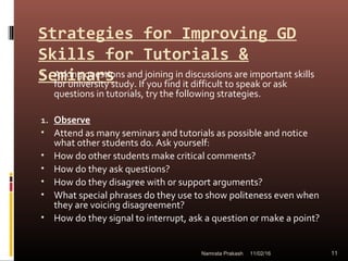 Strategies for Improving GD
Skills for Tutorials &
Seminars• Asking questions and joining in discussions are important skills
for university study. If you find it difficult to speak or ask
questions in tutorials, try the following strategies.
1. Observe
• Attend as many seminars and tutorials as possible and notice
what other students do. Ask yourself:
• How do other students make critical comments?
• How do they ask questions?
• How do they disagree with or support arguments?
• What special phrases do they use to show politeness even when
they are voicing disagreement?
• How do they signal to interrupt, ask a question or make a point?
11/02/16 11Namrata Prakash
 