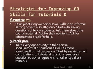 Strategies for Improving GD
Skills for Tutorials &
Seminars2.Practice
• Start practicing your discussion skills in an informal
setting or with a small group. Start with asking
questions of fellow students. Ask them about the
course material. Ask for their opinions. Ask for
information or ask for help.
3.Participate
• Take every opportunity to take part in
social/informal discussions as well as more
structured/formal discussion. Start by making small
contributions to tutorial discussions; prepare a
question to ask, or agree with another speaker's
remarks.
11/02/16 12Namrata Prakash
 