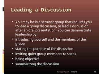 Leading a Discussion
• You may be in a seminar group that requires you
to lead a group discussion, or lead a discussion
after an oral presentation. You can demonstrate
leadership by:
• introducing yourself and the members of the
group
• stating the purpose of the discussion
• inviting quiet group members to speak
• being objective
• summarizing the discussion
11/02/16 15Namrata Prakash
 