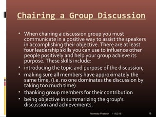 Chairing a Group Discussion
• When chairing a discussion group you must
communicate in a positive way to assist the speakers
in accomplishing their objective. There are at least
four leadership skills you can use to influence other
people positively and help your group achieve its
purpose. These skills include:
• introducing the topic and purpose of the discussion,
• making sure all members have approximately the
same time, (i.e. no one dominates the discussion by
taking too much time)
• thanking group members for their contribution
• being objective in summarizing the group's
discussion and achievements.
11/02/16 16Namrata Prakash
 
