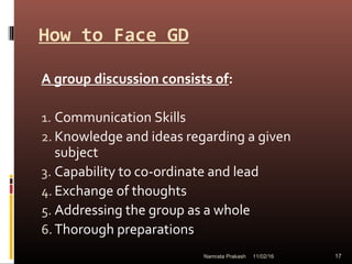 How to Face GD
A group discussion consists of:
1. Communication Skills
2. Knowledge and ideas regarding a given
subject
3. Capability to co-ordinate and lead
4. Exchange of thoughts
5. Addressing the group as a whole
6. Thorough preparations
11/02/16 17Namrata Prakash
 