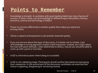 Points to Remember
• Knowledge is strength. A candidate with good reading habits has more chances of
success. In other words, sound knowledge on different topics like politics, finance,
economy, science and technology is helpful.
• Power to convince effectively is another quality that makes you stand out
among others.
• Clarity in speech and expression is yet another essential quality.
• If you are not sure about the topic of discussion, it is better not to initiate. Lack
of knowledge or wrong approach creates a bad impression. Instead, you might adopt
the wait and watch attitude. Listen attentively to others, may be you would be able to
come up with a point or two later.
• A GD is a formal occasion where slang is to avoided.
• A GD is not a debating stage. Participants should confine themselves to expressing
their viewpoints. In the second part of the discussion candidates can exercise their
choice in agreeing, disagreeing or remaining neutral.
11/02/16 18Namrata Prakash
 