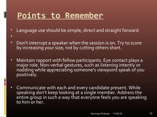 Points to Remember
• Language use should be simple, direct and straight forward.
•
• Don't interrupt a speaker when the session is on. Try to score
by increasing your size, not by cutting others short.
• Maintain rapport with fellow participants. Eye contact plays a
major role. Non-verbal gestures, such as listening intently or
nodding while appreciating someone's viewpoint speak of you
positively.
• Communicate with each and every candidate present. While
speaking don't keep looking at a single member. Address the
entire group in such a way that everyone feels you are speaking
to him or her.
11/02/16 19Namrata Prakash
 