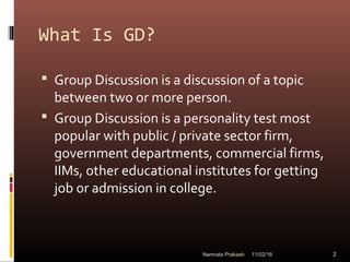 What Is GD?
 Group Discussion is a discussion of a topic
between two or more person.
 Group Discussion is a personality test most
popular with public / private sector firm,
government departments, commercial firms,
IIMs, other educational institutes for getting
job or admission in college.
11/02/16 2Namrata Prakash
 