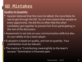 GD Mistakes
Quality Vs Quantity
 Gautam believed that the more he talked, the more likely he
was to get through the GD. So, he interrupted other people at
every opportunity. He did this so often that the other
candidates got together to prevent him from participating in
the rest of the discussion.
• Assessment is not only on your communication skills but also
on your ability to be a team player.
• Evaluation is based on quality, and not on quantity. Your
contribution must be relevant.
• The mantra is "Contributing meaningfully to the team's
success." Domination is frowned upon.
11/02/16 21Namrata Prakash
 