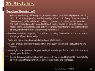GD Mistakes
Egotism Showing off
 Krishna was happy to have got a group discussion topic he had prepared for. So,
he took pains to project his vast knowledge of the topic. Every other sentence of
his contained statistical data - "20% of companies; 24.27% of parliamentarians
felt that; I recently read in a Jupiter Report that..." and so on so forth. Soon, the
rest of the team either laughed at him or ignored his attempts to enlighten them
as they perceived that he was cooking up the data.
• Exercise restraint in anything. You will end up being frowned upon if you attempt
showing-off your knowledge.
• Facts and figures need not validate all your statements.
• Its your analysis and interpretation that are equally important - not just facts and
figures.
• You might be appreciated for your in-depth knowledge. But you will fail miserably
in your people skills.
 Such a behavior indicates how self-centered you are and highlights your inability
to work in an atmosphere where different opinions are expressed.
11/02/16 22Namrata Prakash
 