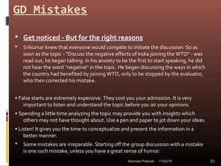 GD Mistakes
 Get noticed - But for the right reasons
 Srikumar knew that everyone would compete to initiate the discussion. So as
soon as the topic - "Discuss the negative effects of India joining the WTO" - was
read out, he began talking. In his anxiety to be the first to start speaking, he did
not hear the word "negative" in the topic. He began discussing the ways in which
the country had benefited by joining WTO, only to be stopped by the evaluator,
who then corrected his mistake.
• False starts are extremely expensive. They cost you your admission. It is very
important to listen and understand the topic before you air your opinions.
• Spending a little time analyzing the topic may provide you with insights which
others may not have thought about. Use a pen and paper to jot down your ideas.
• Listen! It gives you the time to conceptualize and present the information in a
better manner.
 Some mistakes are irreparable. Starting off the group discussion with a mistake
is one such mistake, unless you have a great sense of humor.
11/02/16 23Namrata Prakash
 