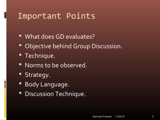Important Points
 What does GD evaluates?
 Objective behind Group Discussion.
 Technique.
 Norms to be observed.
 Strategy.
 Body Language.
 Discussion Technique.
11/02/16 3Namrata Prakash
 