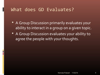 What does GD Evaluates?
 A Group Discussion primarily evaluates your
ability to interact in a group on a given topic.
 A Group Discussion evaluates your ability to
agree the people with your thoughts.
11/02/16 4Namrata Prakash
 