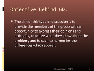 Objective Behind GD.
 The aim of this type of discussion is to
provide the members of the group with an
opportunity to express their opinions and
attitudes, to utilize what they know about the
problem, and to seek to harmonies the
differences which appear.
11/02/16 5Namrata Prakash
 