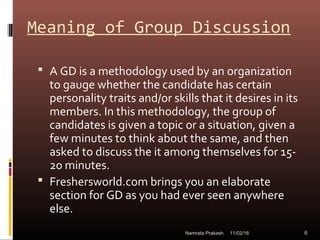 Meaning of Group Discussion
 A GD is a methodology used by an organization
to gauge whether the candidate has certain
personality traits and/or skills that it desires in its
members. In this methodology, the group of
candidates is given a topic or a situation, given a
few minutes to think about the same, and then
asked to discuss the it among themselves for 15-
20 minutes.
 Freshersworld.com brings you an elaborate
section for GD as you had ever seen anywhere
else.
11/02/16 6Namrata Prakash
 
