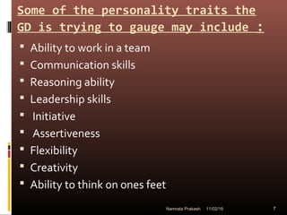 Some of the personality traits the
GD is trying to gauge may include :
 Ability to work in a team
 Communication skills
 Reasoning ability
 Leadership skills
 Initiative
 Assertiveness
 Flexibility
 Creativity
 Ability to think on ones feet
11/02/16 7Namrata Prakash
 