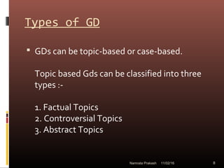 Types of GD
 GDs can be topic-based or case-based.
Topic based Gds can be classified into three
types :-
1. Factual Topics
2. Controversial Topics
3. Abstract Topics
11/02/16 8Namrata Prakash
 
