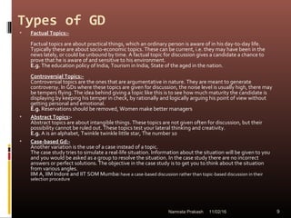 Types of GD
• Factual Topics:-
Factual topics are about practical things, which an ordinary person is aware of in his day-to-day life.
Typically these are about socio-economic topics. These can be current, i.e. they may have been in the
news lately, or could be unbound by time. A factual topic for discussion gives a candidate a chance to
prove that he is aware of and sensitive to his environment.
E.g. The education policy of India, Tourism in India, State of the aged in the nation.
Controversial Topics:-
Controversial topics are the ones that are argumentative in nature. They are meant to generate
controversy. In GDs where these topics are given for discussion, the noise level is usually high, there may
be tempers flying. The idea behind giving a topic like this is to see how much maturity the candidate is
displaying by keeping his temper in check, by rationally and logically arguing his point of view without
getting personal and emotional.
E.g. Reservations should be removed, Women make better managers
• Abstract Topics:-
Abstract topics are about intangible things. These topics are not given often for discussion, but their
possibility cannot be ruled out. These topics test your lateral thinking and creativity.
E.g. A is an alphabet, Twinkle twinkle little star, The number 10
• Case-based Gd:-
Another variation is the use of a case instead of a topic.
The case study tries to simulate a real-life situation. Information about the situation will be given to you
and you would be asked as a group to resolve the situation. In the case study there are no incorrect
answers or perfect solutions. The objective in the case study is to get you to think about the situation
from various angles.
IIM A, IIM Indore and IIT SOM Mumbai have a case-based discussion rather than topic-based discussion in their
selection procedure
11/02/16 9Namrata Prakash
 