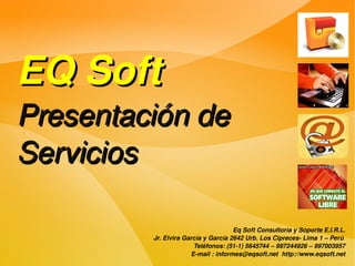 EQ Soft
Presentación de 
Servicios

                                     Eq Soft Consultoría y Soporte E.I.R.L.
         Jr. Elvira García y García 2642 Urb. Los Cipreces­ Lima 1 – Perú 
                       Teléfonos: (51­1) 5645744 – 997244926 – 997003957
                      E­mail : informes@eqsoft.net  http://www.eqsoft.net
 