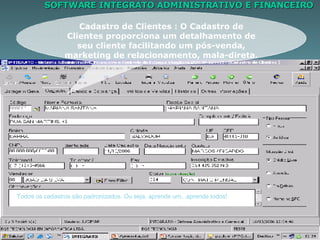SOFTWARE INTEGRATO ADMINISTRATIVO E FINANCEIRO Cadastro de Clientes : O Cadastro de Clientes proporciona um detalhamento de seu cliente facilitando um pós-venda, marketing de relacionamento, mala-direta. Todos os cadastros são padronizados. Ou seja, aprende um...aprende todos! 