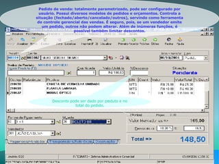 Pedido de venda: totalmente parametrizado, pode ser configurado por usuário. Possui diversos modelos de pedidos e orçamentos. Controla a situação (fechado/aberto/cancelado/outros), servindo como ferramenta de controle gerencial das vendas. É seguro, pois, se um vendedor emite um pedido, outros não podem alterar. Além de inúmeras funções, é possível também limitar descontos. Desconto pode ser dado por produto e no total do pedido. 