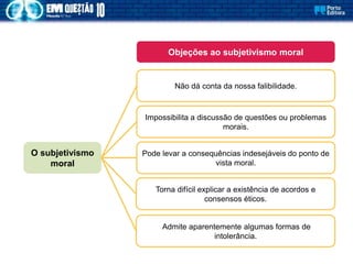 Não dá conta da nossa falibilidade.
Objeções ao subjetivismo moral
Impossibilita a discussão de questões ou problemas
morais.
Pode levar a consequências indesejáveis do ponto de
vista moral.
O subjetivismo
moral
Torna difícil explicar a existência de acordos e
consensos éticos.
Admite aparentemente algumas formas de
intolerância.
 