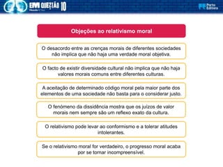 O desacordo entre as crenças morais de diferentes sociedades
não implica que não haja uma verdade moral objetiva.
Objeções ao relativismo moral
O facto de existir diversidade cultural não implica que não haja
valores morais comuns entre diferentes culturas.
A aceitação de determinado código moral pela maior parte dos
elementos de uma sociedade não basta para o considerar justo.
O fenómeno da dissidência mostra que os juízos de valor
morais nem sempre são um reflexo exato da cultura.
O relativismo pode levar ao conformismo e a tolerar atitudes
intolerantes.
Se o relativismo moral for verdadeiro, o progresso moral acaba
por se tornar incompreensível.
 
