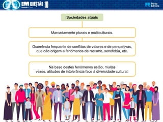 Sociedades atuais
Marcadamente plurais e multiculturais.
Ocorrência frequente de conflitos de valores e de perspetivas,
que dão origem a fenómenos de racismo, xenofobia, etc.
Na base destes fenómenos estão, muitas
vezes, atitudes de intolerância face à diversidade cultural.
 