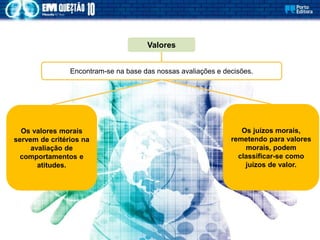 Os valores morais
servem de critérios na
avaliação de
comportamentos e
atitudes.
Valores
Encontram-se na base das nossas avaliações e decisões.
Os juízos morais,
remetendo para valores
morais, podem
classificar-se como
juízos de valor.
 