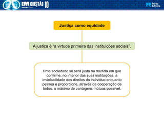 Justiça como equidade
A justiça é “a virtude primeira das instituições sociais”.
Uma sociedade só será justa na medida em que
confirme, no interior das suas instituições, a
inviolabilidade dos direitos do indivíduo enquanto
pessoa e proporcione, através da cooperação de
todos, o máximo de vantagens mútuas possível.
 