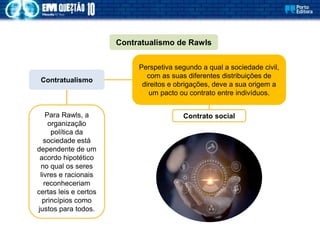 Perspetiva segundo a qual a sociedade civil,
com as suas diferentes distribuições de
direitos e obrigações, deve a sua origem a
um pacto ou contrato entre indivíduos.
Contratualismo de Rawls
Contratualismo
Contrato social
Para Rawls, a
organização
política da
sociedade está
dependente de um
acordo hipotético
no qual os seres
livres e racionais
reconheceriam
certas leis e certos
princípios como
justos para todos.
 