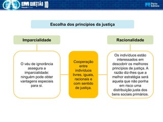 O véu de ignorância
assegura a
imparcialidade:
ninguém pode obter
vantagens especiais
para si.
Escolha dos princípios da justiça
Imparcialidade Racionalidade
Os indivíduos estão
interessados em
descobrir os melhores
princípios de justiça. A
razão diz-lhes que a
melhor estratégia será
aquela que não ponha
em risco uma
distribuição justa dos
bens sociais primários.
Cooperação
entre
indivíduos
livres, iguais,
racionais e
com sentido
de justiça.
 