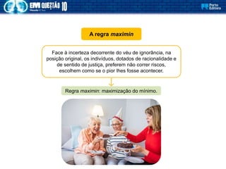 A regra maximin
Face à incerteza decorrente do véu de ignorância, na
posição original, os indivíduos, dotados de racionalidade e
de sentido de justiça, preferem não correr riscos,
escolhem como se o pior lhes fosse acontecer.
Regra maximin: maximização do mínimo.
 