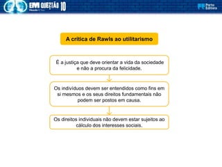 A crítica de Rawls ao utilitarismo
É a justiça que deve orientar a vida da sociedade
e não a procura da felicidade.
Os indivíduos devem ser entendidos como fins em
si mesmos e os seus direitos fundamentais não
podem ser postos em causa.
Os direitos individuais não devem estar sujeitos ao
cálculo dos interesses sociais.
 