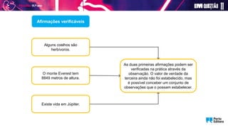 Afirmações verificáveis
Alguns coelhos são
herbívoros.
Existe vida em Júpiter.
As duas primeiras afirmações podem ser
verificadas na prática através da
observação. O valor de verdade da
terceira ainda não foi estabelecido, mas
é possível conceber um conjunto de
observações que o possam estabelecer.
O monte Everest tem
8849 metros de altura.
 