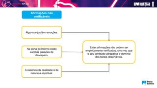 Afirmações não
verificáveis
Alguns anjos têm emoções.
A essência da realidade é de
natureza espiritual.
Estas afirmações não podem ser
empiricamente verificadas, uma vez que
o seu conteúdo ultrapassa o domínio
dos factos observáveis.
Na porta do Inferno estão
escritas palavras de
desespero.
 