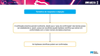 Tentativa de resposta à objeção
A verificação empírica parcial é suficiente, desde que o “grau de confirmação” das teorias possa
ser estabelecido e, assim, possa ser escolhida aquela hipótese científica que estiver em
conformidade com o maior número de dados empíricos
As hipóteses científicas podem ser confirmadas.
 