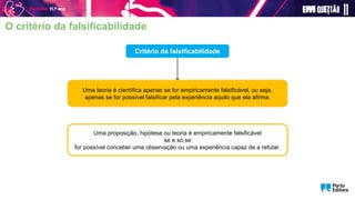Critério da falsificabilidade
Uma teoria é científica apenas se for empiricamente falsificável, ou seja,
apenas se for possível falsificar pela experiência aquilo que ela afirma.
Uma proposição, hipótese ou teoria é empiricamente falsificável
se e só se
for possível conceber uma observação ou uma experiência capaz de a refutar.
O critério da falsificabilidade
 