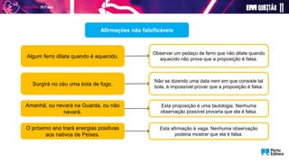 Afirmações não falsificáveis
Algum ferro dilata quando é aquecido.
Amanhã, ou nevará na Guarda, ou não
nevará.
Observar um pedaço de ferro que não dilate quando
aquecido não prova que a proposição é falsa.
Surgirá no céu uma bola de fogo.
Não se dizendo uma data nem em que consiste tal
bola, é impossível provar que a proposição é falsa.
Esta proposição é uma tautologia. Nenhuma
observação possível provaria que ela é falsa.
O próximo ano trará energias positivas
aos nativos de Peixes.
Esta afirmação é vaga. Nenhuma observação
poderia mostrar que ela é falsa.
 